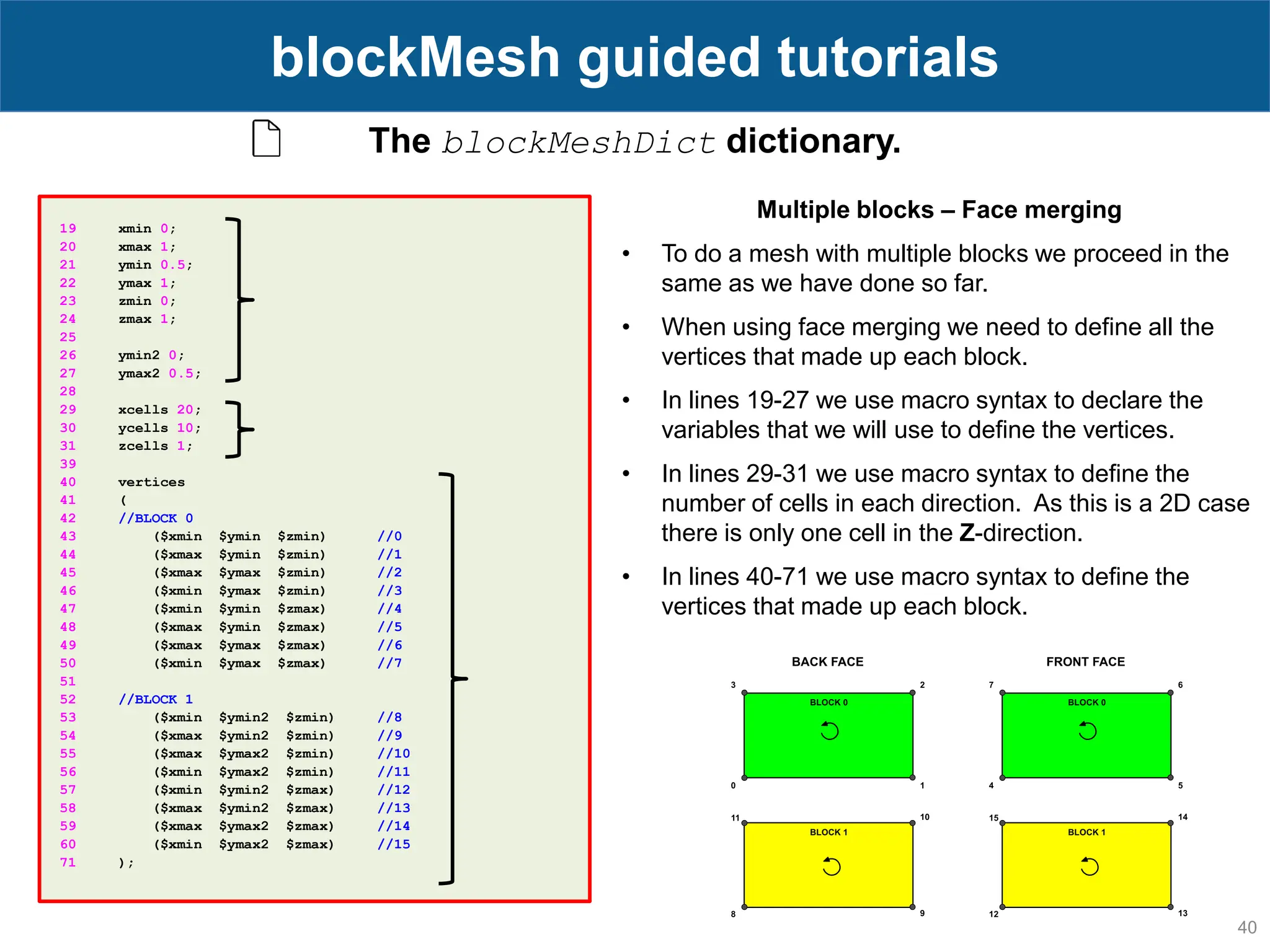 40 blockMesh guided tutorials The blockMeshDict dictionary. 19 xmin 0; 20 xmax 1; 21 ymin 0.5; 22 ymax 1; 23 zmin 0; 24 zmax 1; 25 26 ymin2 0; 27 ymax2 0.5; 28 29 xcells 20; 30 ycells 10; 31 zcells 1; 39 40 vertices 41 ( 42 //BLOCK 0 43 ($xmin $ymin $zmin) //0 44 ($xmax $ymin $zmin) //1 45 ($xmax $ymax $zmin) //2 46 ($xmin $ymax $zmin) //3 47 ($xmin $ymin $zmax) //4 48 ($xmax $ymin $zmax) //5 49 ($xmax $ymax $zmax) //6 50 ($xmin $ymax $zmax) //7 51 52 //BLOCK 1 53 ($xmin $ymin2 $zmin) //8 54 ($xmax $ymin2 $zmin) //9 55 ($xmax $ymax2 $zmin) //10 56 ($xmin $ymax2 $zmin) //11 57 ($xmin $ymin2 $zmax) //12 58 ($xmax $ymin2 $zmax) //13 59 ($xmax $ymax2 $zmax) //14 60 ($xmin $ymax2 $zmax) //15 71 ); Multiple blocks – Face merging • To do a mesh with multiple blocks we proceed in the same as we have done so far. • When using face merging we need to define all the vertices that made up each block. • In lines 19-27 we use macro syntax to declare the variables that we will use to define the vertices. • In lines 29-31 we use macro syntax to define the number of cells in each direction. As this is a 2D case there is only one cell in the Z-direction. • In lines 40-71 we use macro syntax to define the vertices that made up each block. 
