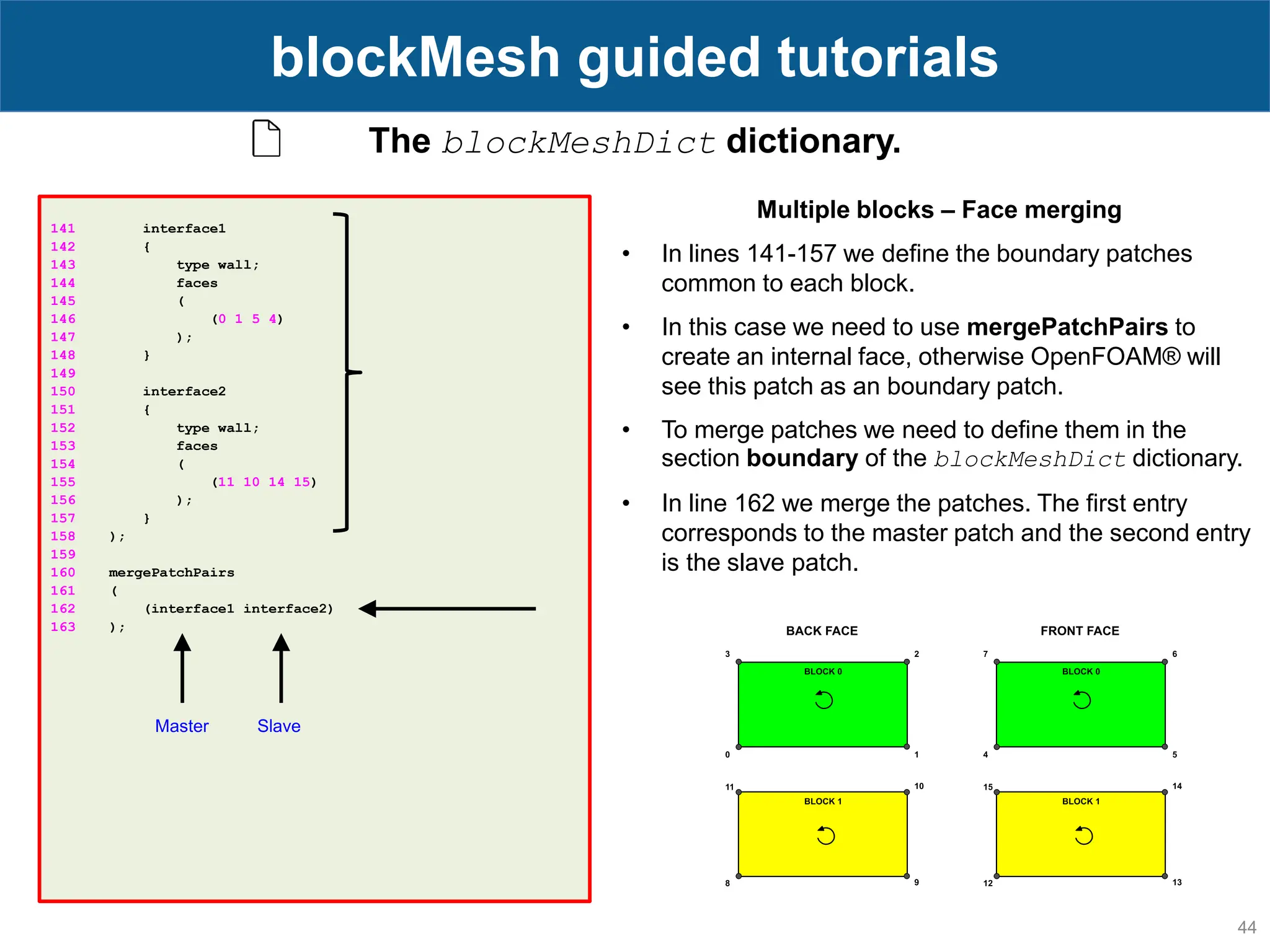44 blockMesh guided tutorials The blockMeshDict dictionary. 141 interface1 142 { 143 type wall; 144 faces 145 ( 146 (0 1 5 4) 147 ); 148 } 149 150 interface2 151 { 152 type wall; 153 faces 154 ( 155 (11 10 14 15) 156 ); 157 } 158 ); 159 160 mergePatchPairs 161 ( 162 (interface1 interface2) 163 ); Multiple blocks – Face merging • In lines 141-157 we define the boundary patches common to each block. • In this case we need to use mergePatchPairs to create an internal face, otherwise OpenFOAM® will see this patch as an boundary patch. • To merge patches we need to define them in the section boundary of the blockMeshDict dictionary. • In line 162 we merge the patches. The first entry corresponds to the master patch and the second entry is the slave patch. Master Slave 