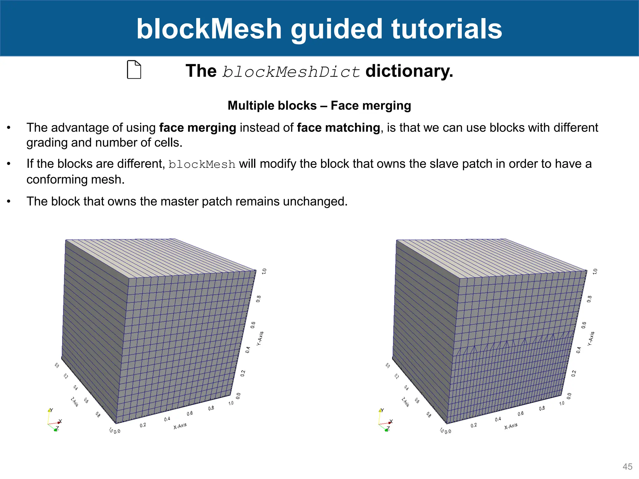 45 blockMesh guided tutorials The blockMeshDict dictionary. Multiple blocks – Face merging • The advantage of using face merging instead of face matching, is that we can use blocks with different grading and number of cells. • If the blocks are different, blockMesh will modify the block that owns the slave patch in order to have a conforming mesh. • The block that owns the master patch remains unchanged. 