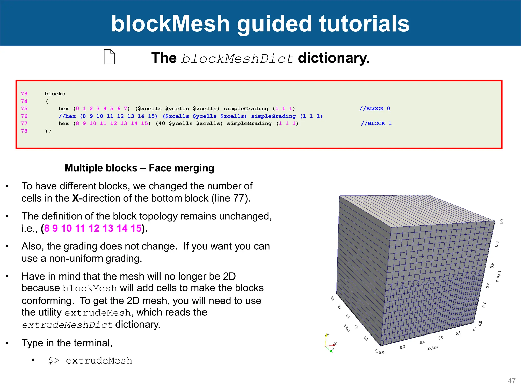 47 blockMesh guided tutorials The blockMeshDict dictionary. 73 blocks 74 ( 75 hex (0 1 2 3 4 5 6 7) ($xcells $ycells $zcells) simpleGrading (1 1 1) //BLOCK 0 76 //hex (8 9 10 11 12 13 14 15) ($xcells $ycells $zcells) simpleGrading (1 1 1) 77 hex (8 9 10 11 12 13 14 15) (40 $ycells $zcells) simpleGrading (1 1 1) //BLOCK 1 78 ); Multiple blocks – Face merging • To have different blocks, we changed the number of cells in the X-direction of the bottom block (line 77). • The definition of the block topology remains unchanged, i.e., (8 9 10 11 12 13 14 15). • Also, the grading does not change. If you want you can use a non-uniform grading. • Have in mind that the mesh will no longer be 2D because blockMesh will add cells to make the blocks conforming. To get the 2D mesh, you will need to use the utility extrudeMesh, which reads the extrudeMeshDict dictionary. • Type in the terminal, • $> extrudeMesh 