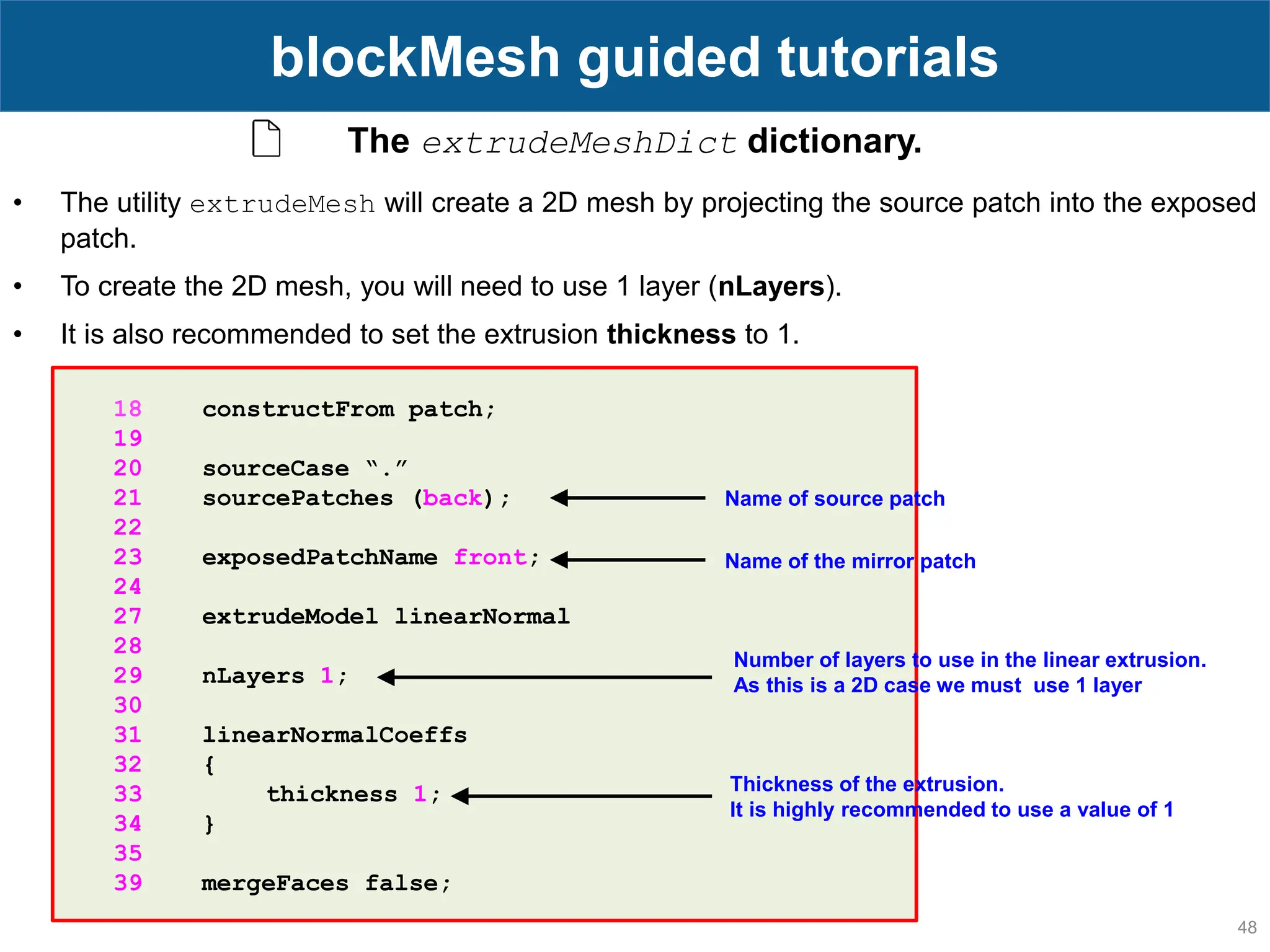 48 blockMesh guided tutorials The extrudeMeshDict dictionary. 18 constructFrom patch; 19 20 sourceCase “.” 21 sourcePatches (back); 22 23 exposedPatchName front; 24 27 extrudeModel linearNormal 28 29 nLayers 1; 30 31 linearNormalCoeffs 32 { 33 thickness 1; 34 } 35 39 mergeFaces false; • The utility extrudeMesh will create a 2D mesh by projecting the source patch into the exposed patch. • To create the 2D mesh, you will need to use 1 layer (nLayers). • It is also recommended to set the extrusion thickness to 1. Name of source patch Name of the mirror patch Number of layers to use in the linear extrusion. As this is a 2D case we must use 1 layer Thickness of the extrusion. It is highly recommended to use a value of 1 