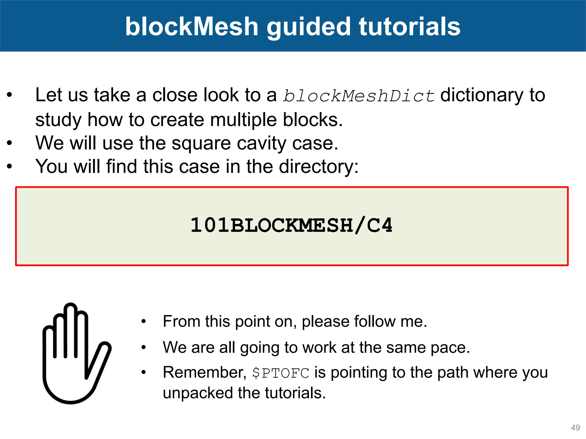 49 blockMesh guided tutorials • Let us take a close look to a blockMeshDict dictionary to study how to create multiple blocks. • We will use the square cavity case. • You will find this case in the directory: • From this point on, please follow me. • We are all going to work at the same pace. • Remember, $PTOFC is pointing to the path where you unpacked the tutorials. 101BLOCKMESH/C4 