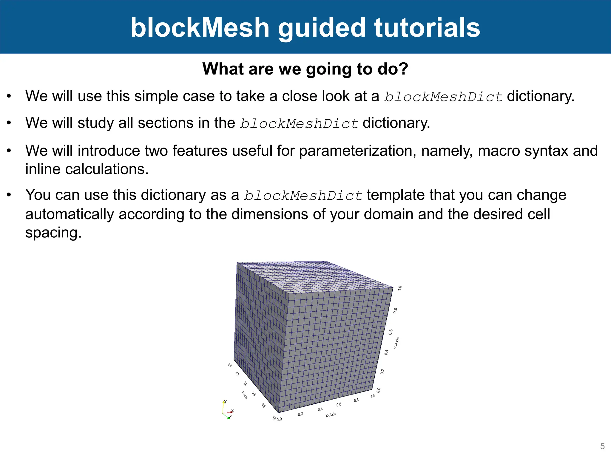5 blockMesh guided tutorials What are we going to do? • We will use this simple case to take a close look at a blockMeshDict dictionary. • We will study all sections in the blockMeshDict dictionary. • We will introduce two features useful for parameterization, namely, macro syntax and inline calculations. • You can use this dictionary as a blockMeshDict template that you can change automatically according to the dimensions of your domain and the desired cell spacing. 