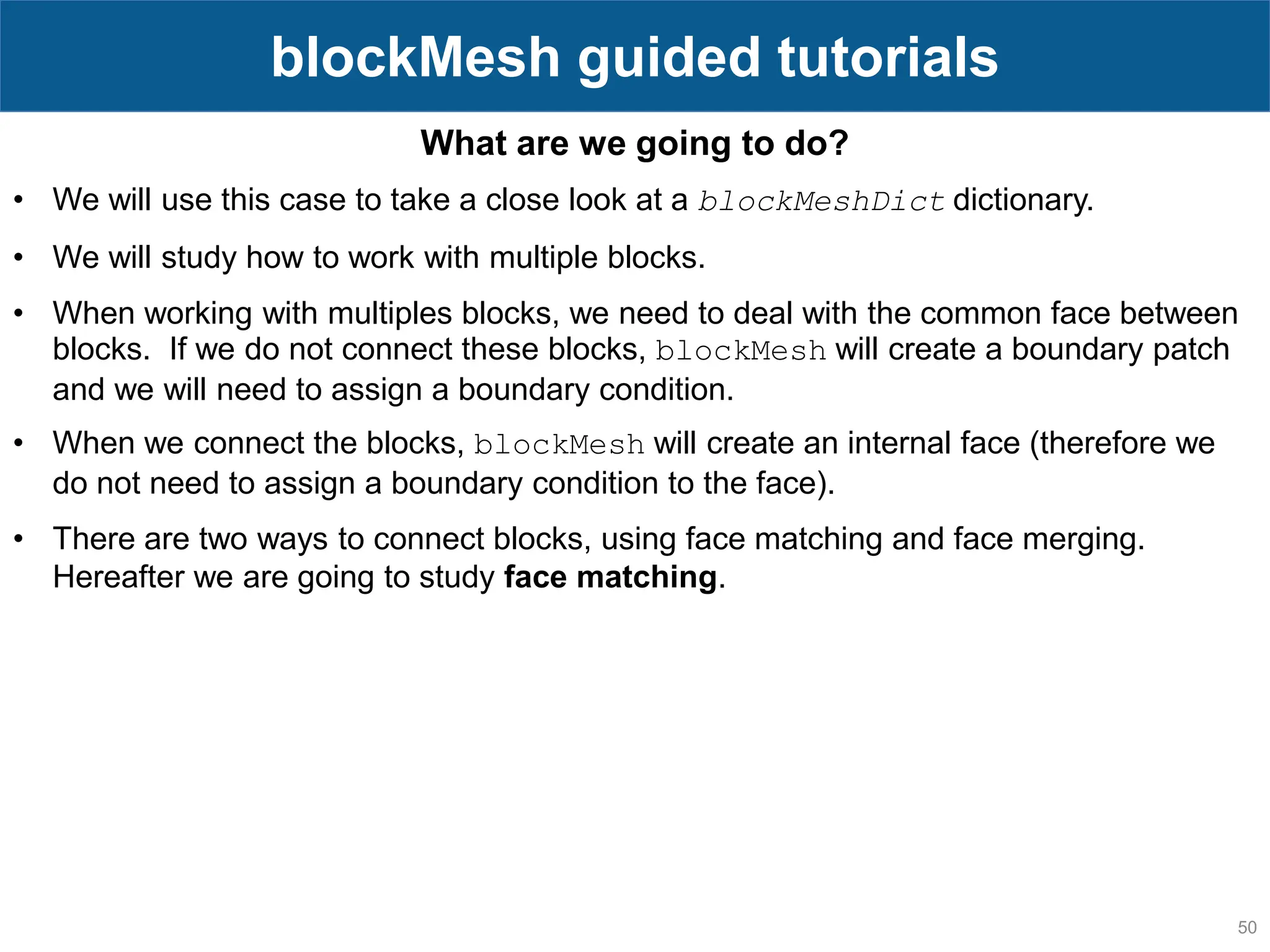 50 blockMesh guided tutorials What are we going to do? • We will use this case to take a close look at a blockMeshDict dictionary. • We will study how to work with multiple blocks. • When working with multiples blocks, we need to deal with the common face between blocks. If we do not connect these blocks, blockMesh will create a boundary patch and we will need to assign a boundary condition. • When we connect the blocks, blockMesh will create an internal face (therefore we do not need to assign a boundary condition to the face). • There are two ways to connect blocks, using face matching and face merging. Hereafter we are going to study face matching. 