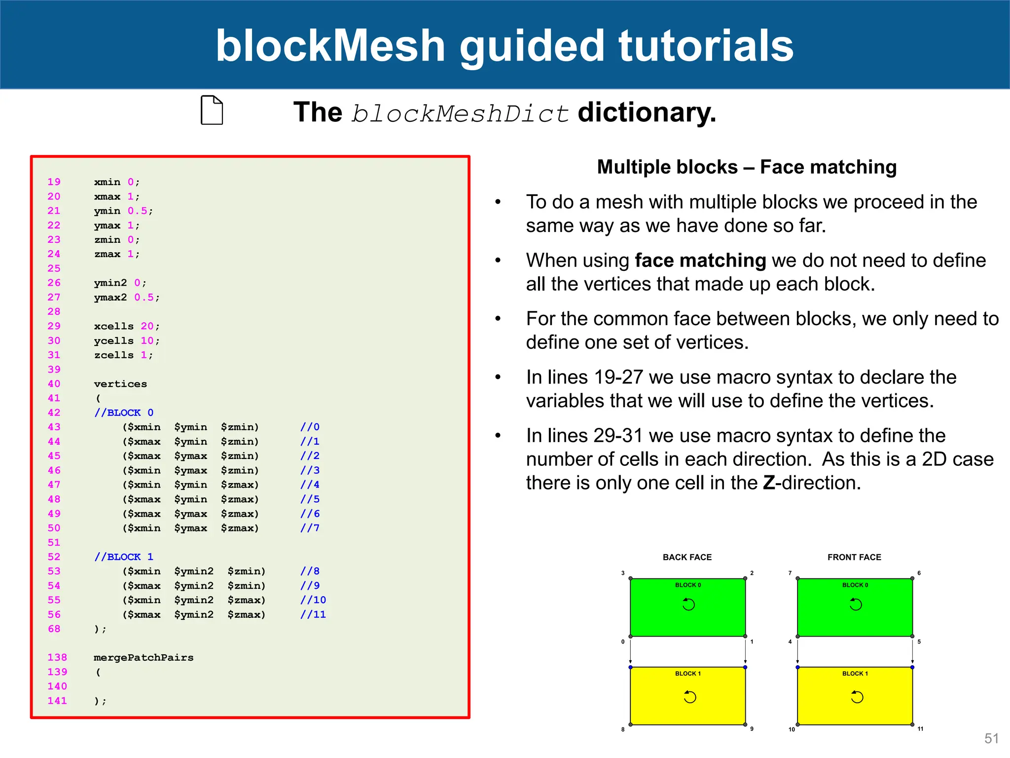 51 blockMesh guided tutorials The blockMeshDict dictionary. 19 xmin 0; 20 xmax 1; 21 ymin 0.5; 22 ymax 1; 23 zmin 0; 24 zmax 1; 25 26 ymin2 0; 27 ymax2 0.5; 28 29 xcells 20; 30 ycells 10; 31 zcells 1; 39 40 vertices 41 ( 42 //BLOCK 0 43 ($xmin $ymin $zmin) //0 44 ($xmax $ymin $zmin) //1 45 ($xmax $ymax $zmin) //2 46 ($xmin $ymax $zmin) //3 47 ($xmin $ymin $zmax) //4 48 ($xmax $ymin $zmax) //5 49 ($xmax $ymax $zmax) //6 50 ($xmin $ymax $zmax) //7 51 52 //BLOCK 1 53 ($xmin $ymin2 $zmin) //8 54 ($xmax $ymin2 $zmin) //9 55 ($xmin $ymin2 $zmax) //10 56 ($xmax $ymin2 $zmax) //11 68 ); 138 mergePatchPairs 139 ( 140 141 ); Multiple blocks – Face matching • To do a mesh with multiple blocks we proceed in the same way as we have done so far. • When using face matching we do not need to define all the vertices that made up each block. • For the common face between blocks, we only need to define one set of vertices. • In lines 19-27 we use macro syntax to declare the variables that we will use to define the vertices. • In lines 29-31 we use macro syntax to define the number of cells in each direction. As this is a 2D case there is only one cell in the Z-direction. 