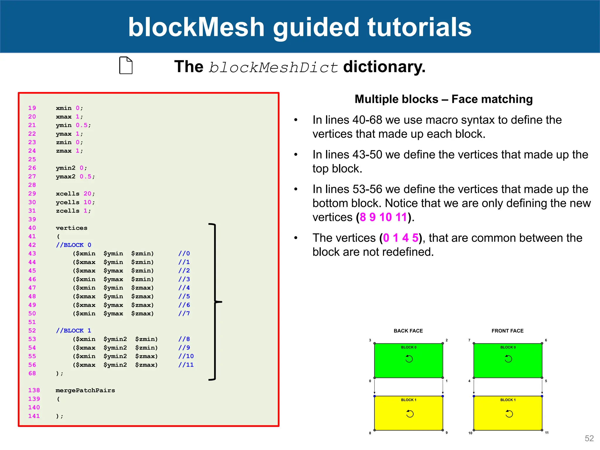 52 blockMesh guided tutorials The blockMeshDict dictionary. 19 xmin 0; 20 xmax 1; 21 ymin 0.5; 22 ymax 1; 23 zmin 0; 24 zmax 1; 25 26 ymin2 0; 27 ymax2 0.5; 28 29 xcells 20; 30 ycells 10; 31 zcells 1; 39 40 vertices 41 ( 42 //BLOCK 0 43 ($xmin $ymin $zmin) //0 44 ($xmax $ymin $zmin) //1 45 ($xmax $ymax $zmin) //2 46 ($xmin $ymax $zmin) //3 47 ($xmin $ymin $zmax) //4 48 ($xmax $ymin $zmax) //5 49 ($xmax $ymax $zmax) //6 50 ($xmin $ymax $zmax) //7 51 52 //BLOCK 1 53 ($xmin $ymin2 $zmin) //8 54 ($xmax $ymin2 $zmin) //9 55 ($xmin $ymin2 $zmax) //10 56 ($xmax $ymin2 $zmax) //11 68 ); 138 mergePatchPairs 139 ( 140 141 ); Multiple blocks – Face matching • In lines 40-68 we use macro syntax to define the vertices that made up each block. • In lines 43-50 we define the vertices that made up the top block. • In lines 53-56 we define the vertices that made up the bottom block. Notice that we are only defining the new vertices (8 9 10 11). • The vertices (0 1 4 5), that are common between the block are not redefined. 