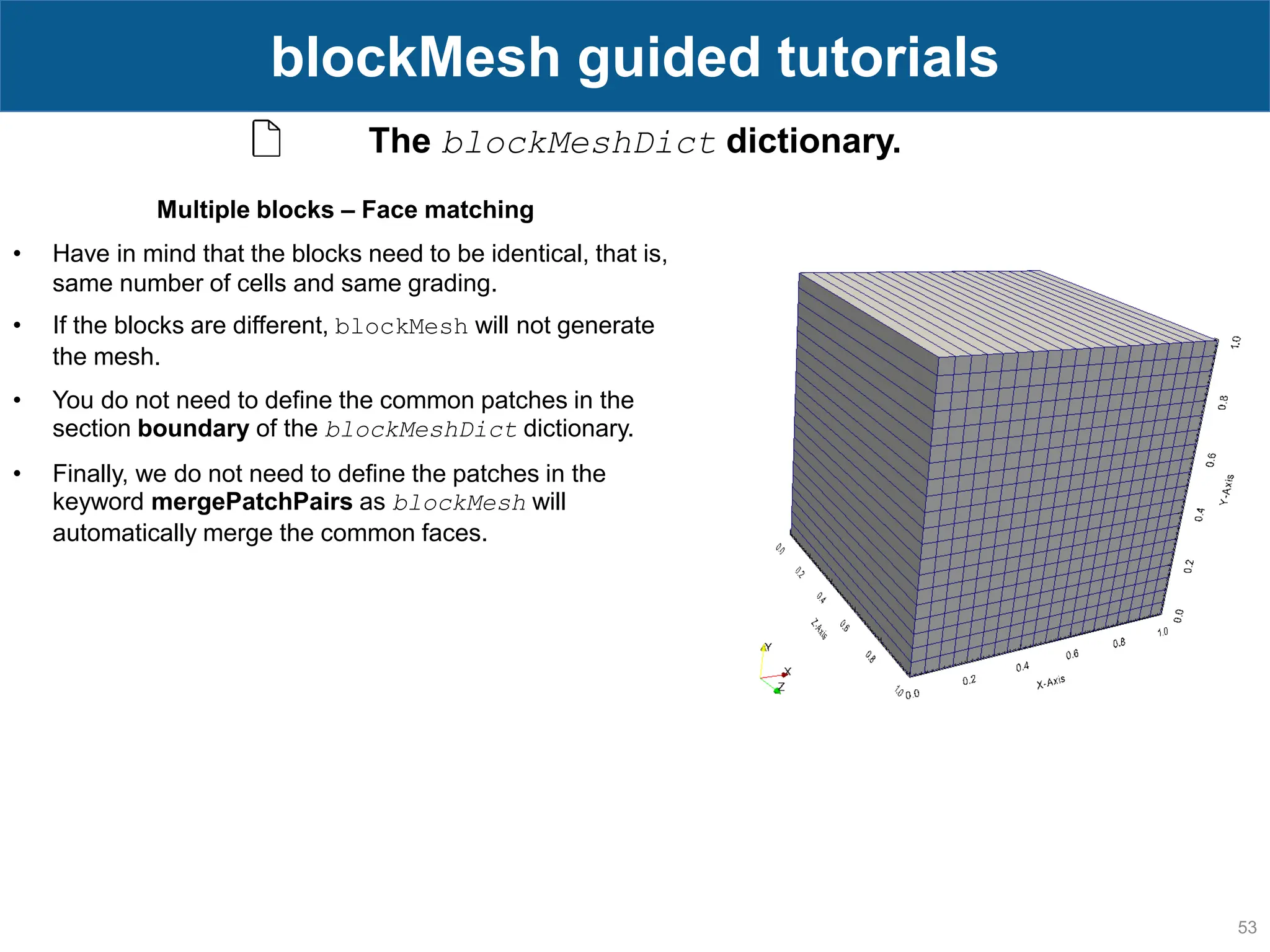 53 blockMesh guided tutorials The blockMeshDict dictionary. Multiple blocks – Face matching • Have in mind that the blocks need to be identical, that is, same number of cells and same grading. • If the blocks are different, blockMesh will not generate the mesh. • You do not need to define the common patches in the section boundary of the blockMeshDict dictionary. • Finally, we do not need to define the patches in the keyword mergePatchPairs as blockMesh will automatically merge the common faces. 