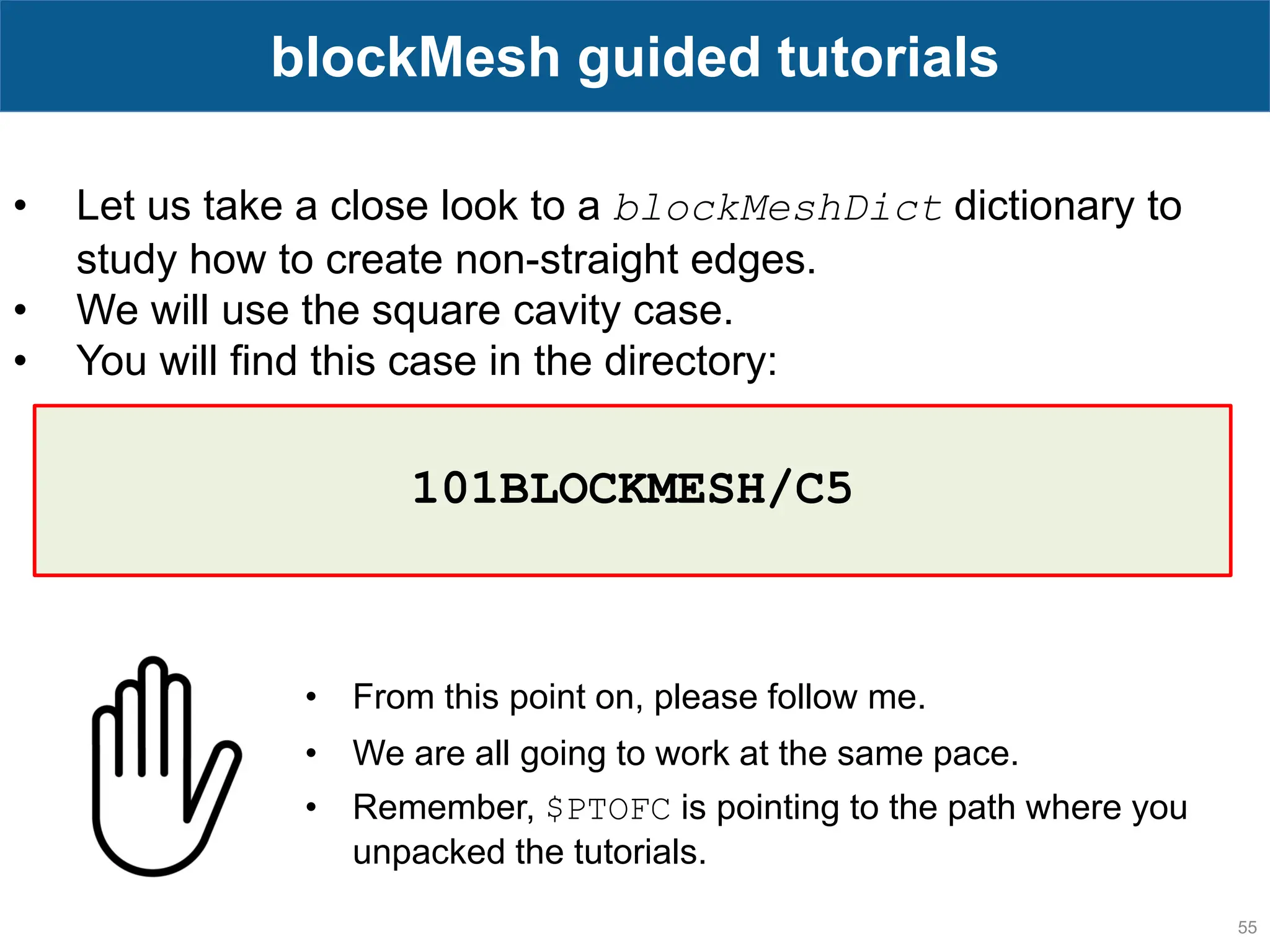 55 blockMesh guided tutorials • Let us take a close look to a blockMeshDict dictionary to study how to create non-straight edges. • We will use the square cavity case. • You will find this case in the directory: • From this point on, please follow me. • We are all going to work at the same pace. • Remember, $PTOFC is pointing to the path where you unpacked the tutorials. 101BLOCKMESH/C5 