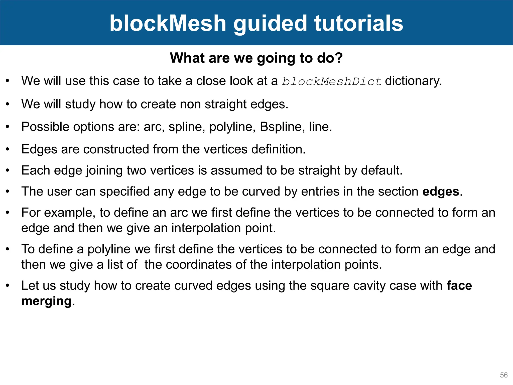 56 blockMesh guided tutorials What are we going to do? • We will use this case to take a close look at a blockMeshDict dictionary. • We will study how to create non straight edges. • Possible options are: arc, spline, polyline, Bspline, line. • Edges are constructed from the vertices definition. • Each edge joining two vertices is assumed to be straight by default. • The user can specified any edge to be curved by entries in the section edges. • For example, to define an arc we first define the vertices to be connected to form an edge and then we give an interpolation point. • To define a polyline we first define the vertices to be connected to form an edge and then we give a list of the coordinates of the interpolation points. • Let us study how to create curved edges using the square cavity case with face merging. 