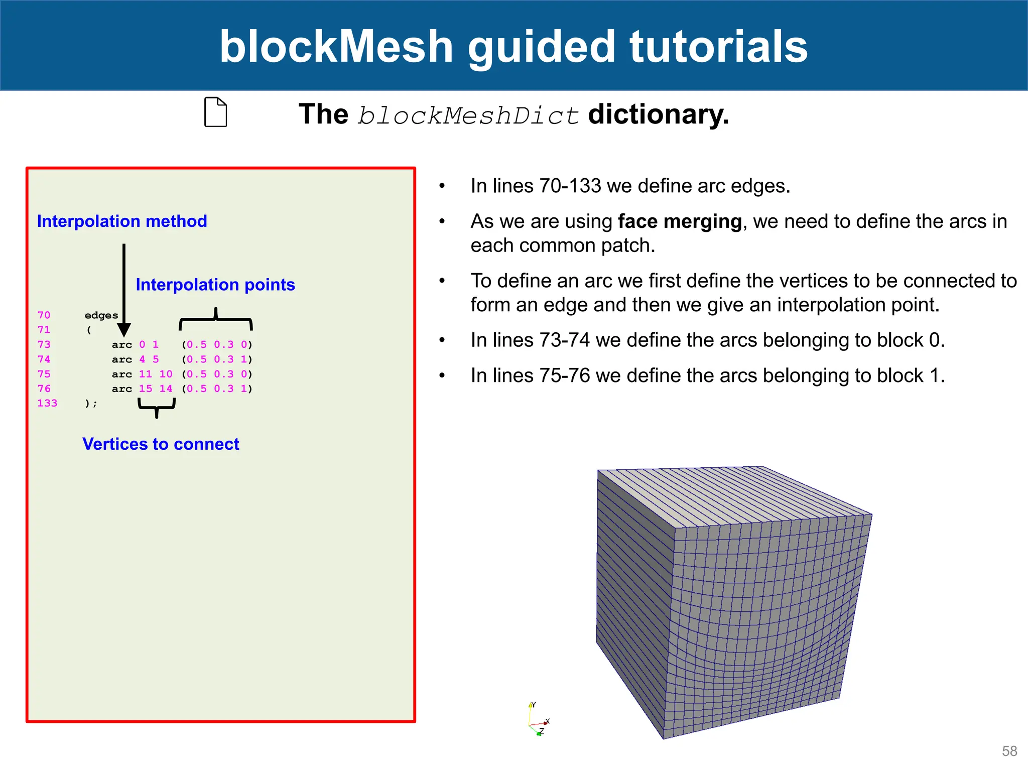 58 blockMesh guided tutorials The blockMeshDict dictionary. 70 edges 71 ( 73 arc 0 1 (0.5 0.3 0) 74 arc 4 5 (0.5 0.3 1) 75 arc 11 10 (0.5 0.3 0) 76 arc 15 14 (0.5 0.3 1) 133 ); • In lines 70-133 we define arc edges. • As we are using face merging, we need to define the arcs in each common patch. • To define an arc we first define the vertices to be connected to form an edge and then we give an interpolation point. • In lines 73-74 we define the arcs belonging to block 0. • In lines 75-76 we define the arcs belonging to block 1. Interpolation points Vertices to connect Interpolation method 