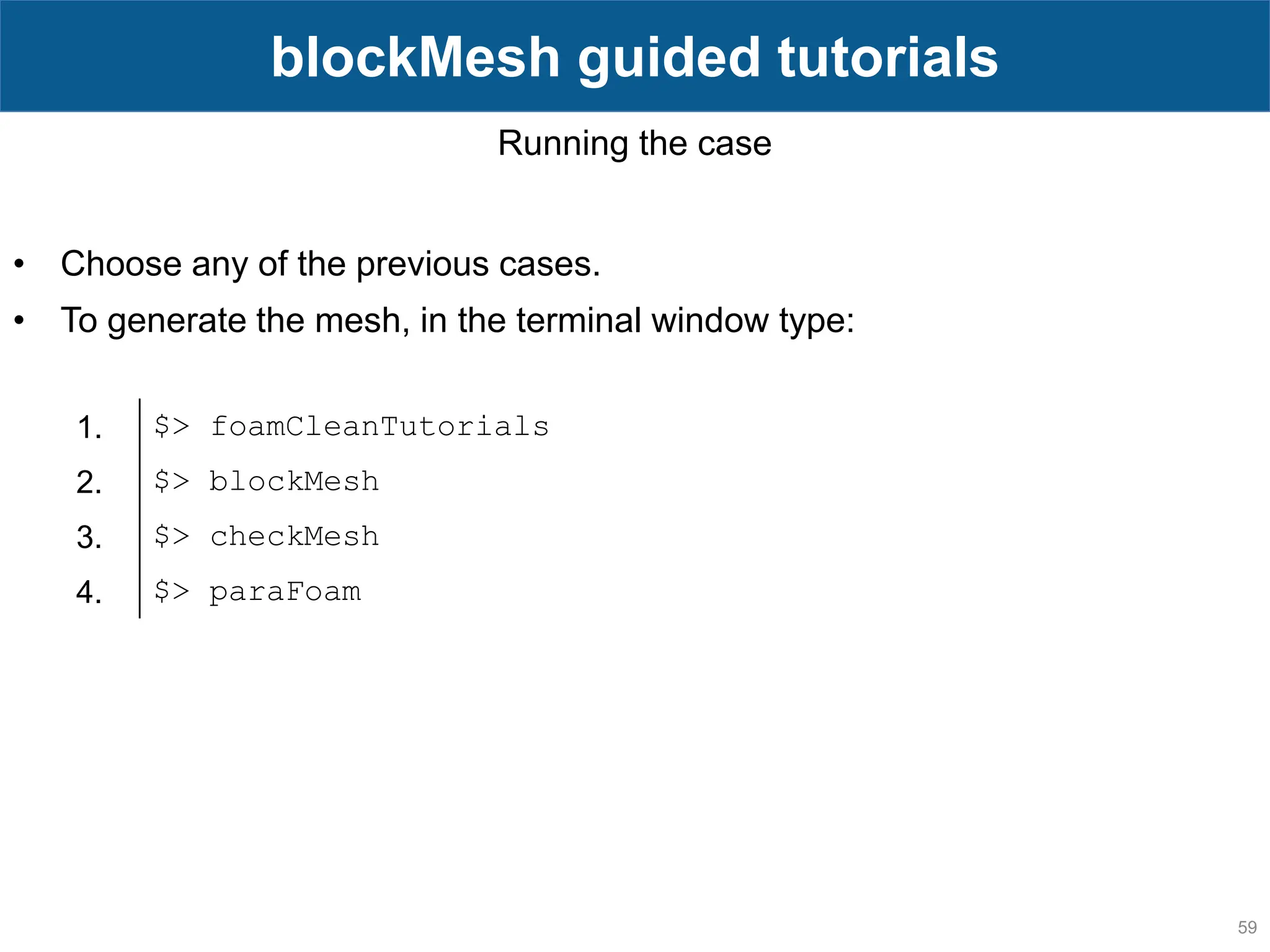 59 blockMesh guided tutorials Running the case • Choose any of the previous cases. • To generate the mesh, in the terminal window type: 1. $> foamCleanTutorials 2. $> blockMesh 3. $> checkMesh 4. $> paraFoam 