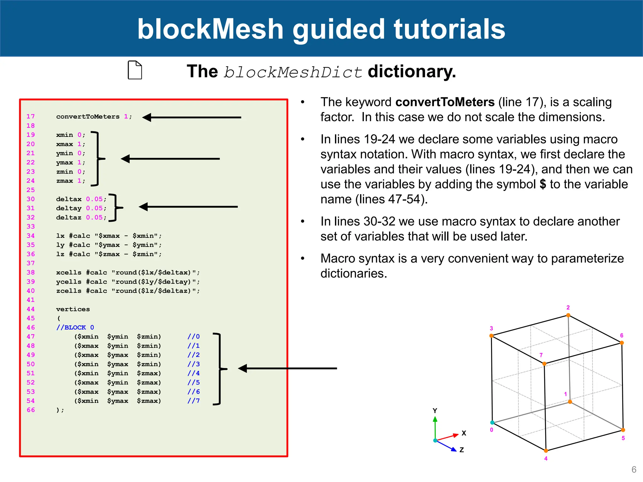 6 blockMesh guided tutorials 17 convertToMeters 1; 18 19 xmin 0; 20 xmax 1; 21 ymin 0; 22 ymax 1; 23 zmin 0; 24 zmax 1; 25 30 deltax 0.05; 31 deltay 0.05; 32 deltaz 0.05; 33 34 lx #calc "$xmax - $xmin"; 35 ly #calc "$ymax - $ymin"; 36 lz #calc "$zmax – $zmin"; 37 38 xcells #calc "round($lx/$deltax)"; 39 ycells #calc "round($ly/$deltay)"; 40 zcells #calc "round($lz/$deltaz)"; 41 44 vertices 45 ( 46 //BLOCK 0 47 ($xmin $ymin $zmin) //0 48 ($xmax $ymin $zmin) //1 49 ($xmax $ymax $zmin) //2 50 ($xmin $ymax $zmin) //3 51 ($xmin $ymin $zmax) //4 52 ($xmax $ymin $zmax) //5 53 ($xmax $ymax $zmax) //6 54 ($xmin $ymax $zmax) //7 66 ); The blockMeshDict dictionary. • The keyword convertToMeters (line 17), is a scaling factor. In this case we do not scale the dimensions. • In lines 19-24 we declare some variables using macro syntax notation. With macro syntax, we first declare the variables and their values (lines 19-24), and then we can use the variables by adding the symbol $ to the variable name (lines 47-54). • In lines 30-32 we use macro syntax to declare another set of variables that will be used later. • Macro syntax is a very convenient way to parameterize dictionaries. 