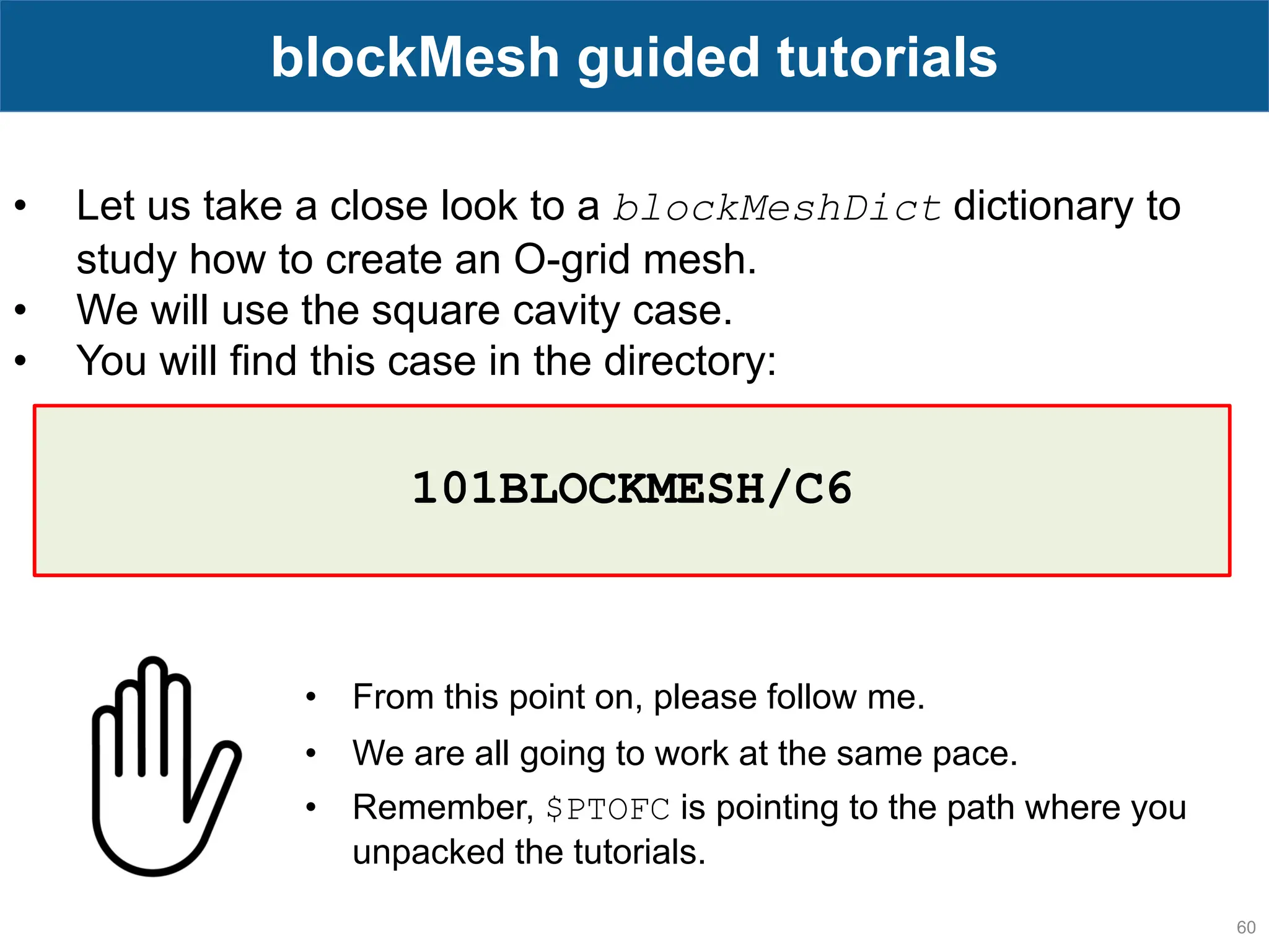 60 blockMesh guided tutorials • Let us take a close look to a blockMeshDict dictionary to study how to create an O-grid mesh. • We will use the square cavity case. • You will find this case in the directory: • From this point on, please follow me. • We are all going to work at the same pace. • Remember, $PTOFC is pointing to the path where you unpacked the tutorials. 101BLOCKMESH/C6 