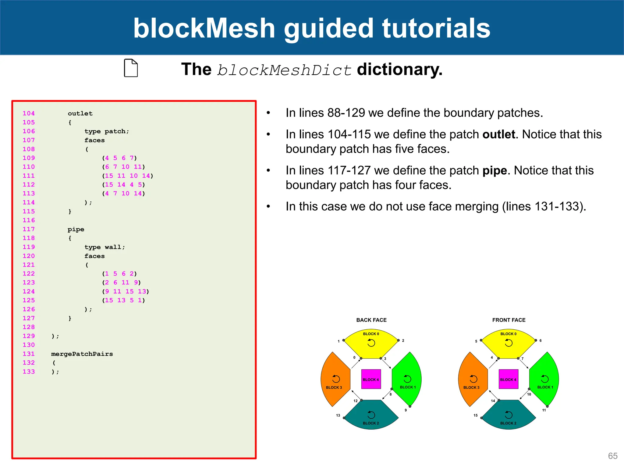 65 blockMesh guided tutorials The blockMeshDict dictionary. 104 outlet 105 { 106 type patch; 107 faces 108 ( 109 (4 5 6 7) 110 (6 7 10 11) 111 (15 11 10 14) 112 (15 14 4 5) 113 (4 7 10 14) 114 ); 115 } 116 117 pipe 118 { 119 type wall; 120 faces 121 ( 122 (1 5 6 2) 123 (2 6 11 9) 124 (9 11 15 13) 125 (15 13 5 1) 126 ); 127 } 128 129 ); 130 131 mergePatchPairs 132 ( 133 ); • In lines 88-129 we define the boundary patches. • In lines 104-115 we define the patch outlet. Notice that this boundary patch has five faces. • In lines 117-127 we define the patch pipe. Notice that this boundary patch has four faces. • In this case we do not use face merging (lines 131-133). 