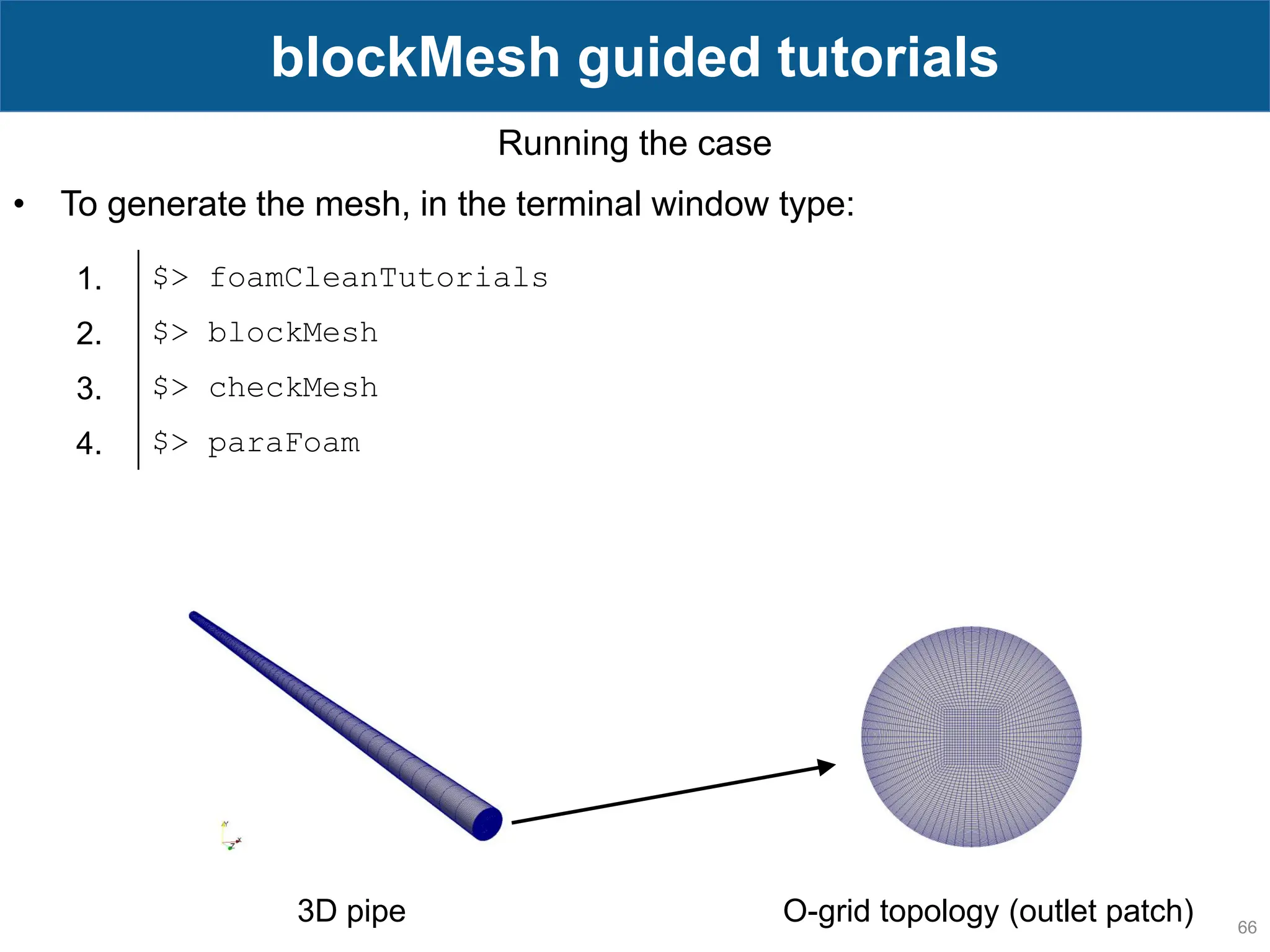 66 blockMesh guided tutorials Running the case • To generate the mesh, in the terminal window type: 1. $> foamCleanTutorials 2. $> blockMesh 3. $> checkMesh 4. $> paraFoam O-grid topology (outlet patch) 3D pipe 