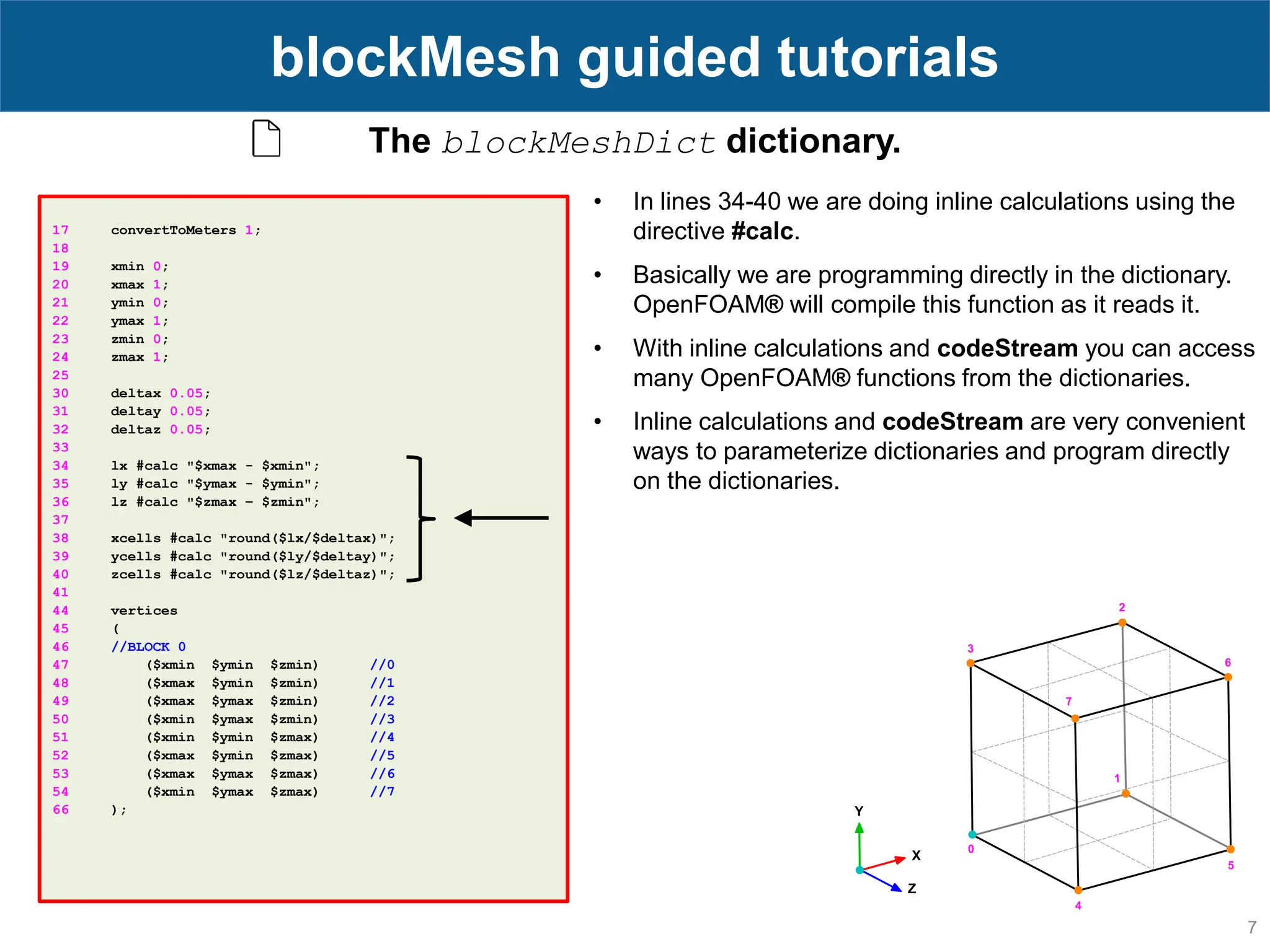 7 blockMesh guided tutorials 17 convertToMeters 1; 18 19 xmin 0; 20 xmax 1; 21 ymin 0; 22 ymax 1; 23 zmin 0; 24 zmax 1; 25 30 deltax 0.05; 31 deltay 0.05; 32 deltaz 0.05; 33 34 lx #calc "$xmax - $xmin"; 35 ly #calc "$ymax - $ymin"; 36 lz #calc "$zmax – $zmin"; 37 38 xcells #calc "round($lx/$deltax)"; 39 ycells #calc "round($ly/$deltay)"; 40 zcells #calc "round($lz/$deltaz)"; 41 44 vertices 45 ( 46 //BLOCK 0 47 ($xmin $ymin $zmin) //0 48 ($xmax $ymin $zmin) //1 49 ($xmax $ymax $zmin) //2 50 ($xmin $ymax $zmin) //3 51 ($xmin $ymin $zmax) //4 52 ($xmax $ymin $zmax) //5 53 ($xmax $ymax $zmax) //6 54 ($xmin $ymax $zmax) //7 66 ); The blockMeshDict dictionary. • In lines 34-40 we are doing inline calculations using the directive #calc. • Basically we are programming directly in the dictionary. OpenFOAM® will compile this function as it reads it. • With inline calculations and codeStream you can access many OpenFOAM® functions from the dictionaries. • Inline calculations and codeStream are very convenient ways to parameterize dictionaries and program directly on the dictionaries. 