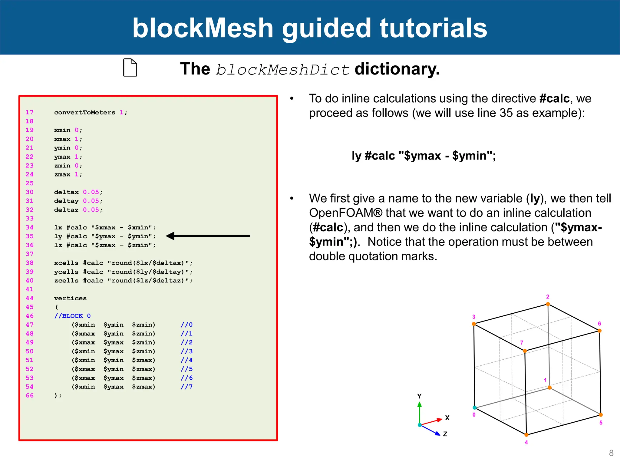 8 blockMesh guided tutorials 17 convertToMeters 1; 18 19 xmin 0; 20 xmax 1; 21 ymin 0; 22 ymax 1; 23 zmin 0; 24 zmax 1; 25 30 deltax 0.05; 31 deltay 0.05; 32 deltaz 0.05; 33 34 lx #calc "$xmax - $xmin"; 35 ly #calc "$ymax - $ymin"; 36 lz #calc "$zmax – $zmin"; 37 38 xcells #calc "round($lx/$deltax)"; 39 ycells #calc "round($ly/$deltay)"; 40 zcells #calc "round($lz/$deltaz)"; 41 44 vertices 45 ( 46 //BLOCK 0 47 ($xmin $ymin $zmin) //0 48 ($xmax $ymin $zmin) //1 49 ($xmax $ymax $zmin) //2 50 ($xmin $ymax $zmin) //3 51 ($xmin $ymin $zmax) //4 52 ($xmax $ymin $zmax) //5 53 ($xmax $ymax $zmax) //6 54 ($xmin $ymax $zmax) //7 66 ); The blockMeshDict dictionary. • To do inline calculations using the directive #calc, we proceed as follows (we will use line 35 as example): ly #calc "$ymax - $ymin"; • We first give a name to the new variable (ly), we then tell OpenFOAM® that we want to do an inline calculation (#calc), and then we do the inline calculation ("$ymax- $ymin";). Notice that the operation must be between double quotation marks. 