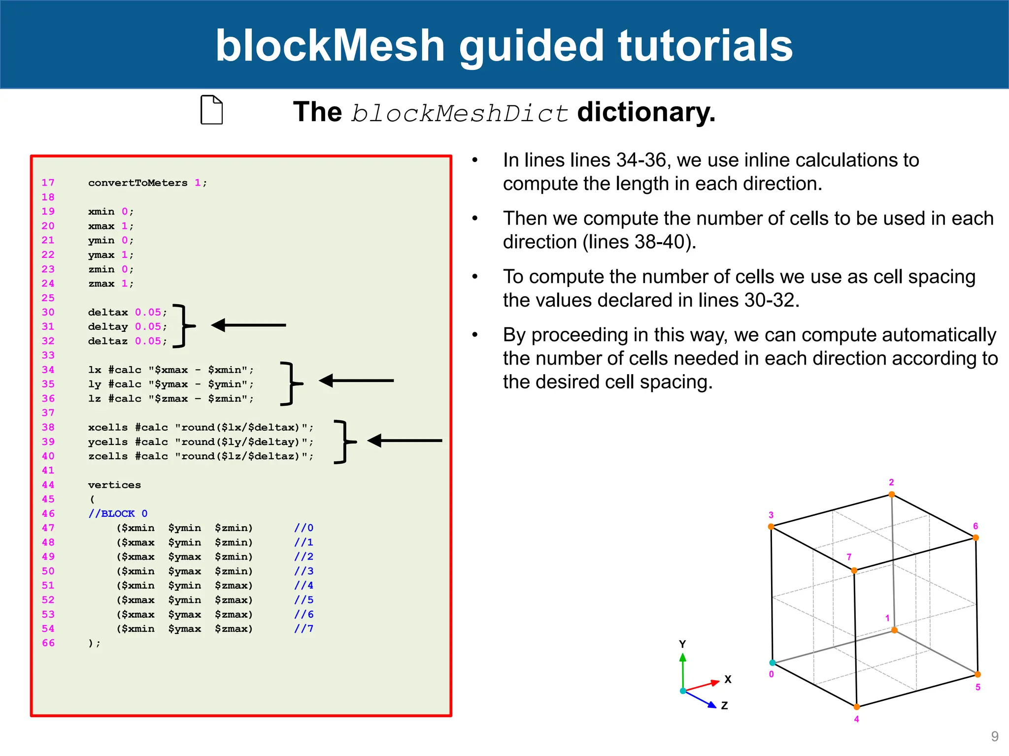 9 blockMesh guided tutorials 17 convertToMeters 1; 18 19 xmin 0; 20 xmax 1; 21 ymin 0; 22 ymax 1; 23 zmin 0; 24 zmax 1; 25 30 deltax 0.05; 31 deltay 0.05; 32 deltaz 0.05; 33 34 lx #calc "$xmax - $xmin"; 35 ly #calc "$ymax - $ymin"; 36 lz #calc "$zmax – $zmin"; 37 38 xcells #calc "round($lx/$deltax)"; 39 ycells #calc "round($ly/$deltay)"; 40 zcells #calc "round($lz/$deltaz)"; 41 44 vertices 45 ( 46 //BLOCK 0 47 ($xmin $ymin $zmin) //0 48 ($xmax $ymin $zmin) //1 49 ($xmax $ymax $zmin) //2 50 ($xmin $ymax $zmin) //3 51 ($xmin $ymin $zmax) //4 52 ($xmax $ymin $zmax) //5 53 ($xmax $ymax $zmax) //6 54 ($xmin $ymax $zmax) //7 66 ); The blockMeshDict dictionary. • In lines lines 34-36, we use inline calculations to compute the length in each direction. • Then we compute the number of cells to be used in each direction (lines 38-40). • To compute the number of cells we use as cell spacing the values declared in lines 30-32. • By proceeding in this way, we can compute automatically the number of cells needed in each direction according to the desired cell spacing. 