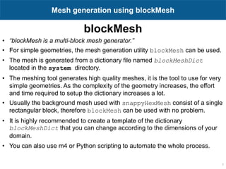 blockMesh
1
Mesh generation using blockMesh
• “blockMesh is a multi-block mesh generator.”
• For simple geometries, the mesh generation utility blockMesh can be used.
• The mesh is generated from a dictionary file named blockMeshDict
located in the system directory.
• The meshing tool generates high quality meshes, it is the tool to use for very
simple geometries. As the complexity of the geometry increases, the effort
and time required to setup the dictionary increases a lot.
• Usually the background mesh used with snappyHexMesh consist of a single
rectangular block, therefore blockMesh can be used with no problem.
• It is highly recommended to create a template of the dictionary
blockMeshDict that you can change according to the dimensions of your
domain.
• You can also use m4 or Python scripting to automate the whole process.
 