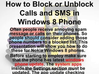 How to Block or Unblock
Calls and SMS in
Windows 8 Phone
Often people receive annoying spam
message or calls on their phones. So
people should consider adding those
phone numbers to a blocked list. This
presentation will show you how to do
these for Nokia Windows 8 phones.
Before starting to employ make sure
that the phone has latest windows
phone update. The system apps
inside the Settings section must be
updated. The app update checking
https://www.quantumpcsupport.com
 