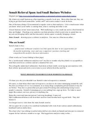 Semalt Referral Spam And Small Business Websites
Original post http://www.mylocalbusinessonline.co.uk/semalt-referral-spam-shady-tactics
My clients are small businesses often targetting a specific local area. More often than not, they are
trying to get their head around this “online stuff” and want to make it work for them.
One of the many things I’ll recommend is regular visits to their analytics. Life is much easier when
you know where your traffic is coming from, what is working and what is not.
A local business owner wears many hats. Web marketing is a very small one and is often limited on
time and budget. Checking your analytics can help prioritise which social sites to spend time on,
any ads are bringing traffic and the time and/or money spent is actually bringing a return.
Enter Semalt – showing up as a referrer in analytics. Not once in a blue moon either…
Who are Semalt?
Semalt claim to be a
…professional webmaster analytics tool that opens the door to new opportunities for
the market monitoring, yours and your competitors’positions tracking and
comprehensible analytics business information.
(Their words, no I’m not linking to their page)
For a “professional webmaster analytics tool” one has to wonder why they think it is acceptable to
send their crawler as a referrer and not a standard bot visit.
They allegedly understand webmasters frustration at them totally screwing up your analytics with
their referrer spam and invite you to remove your website from the seed list.
DON’T REQUEST TO REMOVE YOUR WEBSITE VIA SEMALT
I’ll show you why you shouldn’t use Semalt’s removal request in a moment.
Of course, to find where their removal request is you have to do some rummaging around the web.
The first you’ll hear of it is via comments on so many blogs complaining about Semalt or may be
on Twitter. They have a person that just goes around Tweeting and commenting trying to ease
people’s concerns. Semalt’s homepage gives you nothing but a sign up form. No links to usual
pages like contact, services, privacy or anything else.
Being the sweet and innocent person I am (stop laughing), I removed
MyLocalBusinessOnline.co.uk from their seed list some months back in good faith. They did
honour it.
I no longer receive visits from the main Semalt crawler.
All was quiet for a week or two and then bombarded with visits from various semalt subdomains,
kambasoft and savetubevideo.
The client who I was talking to earlier today did her own check on Semalt and also put in a removal
request for her website a month or so ago. She logged into analytics today to this…
 