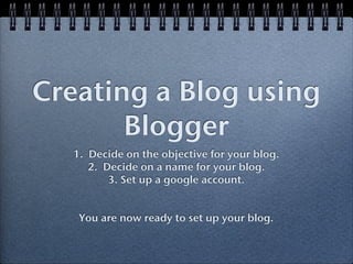 Creating a Blog using
       Blogger
   1. Decide on the objective for your blog.
      2. Decide on a name for your blog.
          3. Set up a google account.


    You are now ready to set up your blog.
 