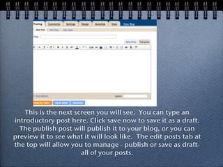 This is the next screen you will see. You can type an
introductory post here. Click save now to save it as a draft.
  The publish post will publish it to your blog, or you can
preview it to see what it will look like. The edit posts tab at
the top will allow you to manage - publish or save as draft-
                       all of your posts.
 