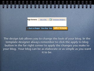 The design tab allows you to change the look of your blog. In the
  template designer always remember to click the apply to blog
 button in the far right corner to apply the changes you make to
your blog. Your blog can be as elaborate or as simple as you want
                              it to be.
 
