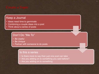 SM




Create a Topic


Keep a Journal
• Ideas need time to germinate
• Combining a couple ideas into a post
• Think about a series of posts


      Don’t Do “Me To”
      • Be Useful
      • Be Unique
      • Partner with someone to do posts


             Is this a series
             • Is there more to say than just one post can take
             • Are you adding on to something you said before?
             • Are you adding on to something
 