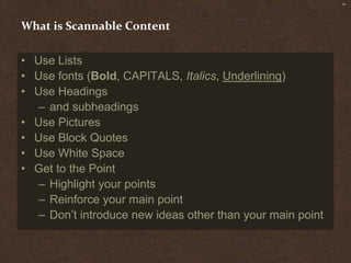 SM




What is Scannable Content

• Use Lists
• Use fonts (Bold, CAPITALS, Italics, Underlining)
• Use Headings
   – and subheadings
• Use Pictures
• Use Block Quotes
• Use White Space
• Get to the Point
   – Highlight your points
   – Reinforce your main point
   – Don’t introduce new ideas other than your main point
 