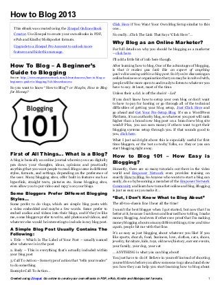 How to Blog 2013
                                                                      Click Here if You Want Your Own Blog Setup similar to this
  This eBook was created using the Zinepal Online eBook               one…
  Creator. Use Zinepal to create your own eBooks in PDF,              No really…Click The Link That Says “Click Here”…
  ePub and Kindle/Mobipocket formats.
                                                                      Why Blog as an Online Marketer?
  Upgrade to a Zinepal Pro Account to unlock more
                                                                      For full details on why you should be blogging as a marketer
  features and hide this message.                                     – click here.
                                                                      I’ll add a little bit of info here though.
How To Blog – A Beginner’s                                            After learning how to blog, One of the advantages of blogging,
                                                                      is that it makes you look like an expert of anything
Guide to Blogging                                                     you’re discussing within a blog post. So if you’re discussing an
Source: http://www.empowernetwork.com/blessedsuccess/how-to-blog-a-   online business or organization that you may be involved with,
beginners-guide-to-blogging/?id=blessedsuccess                        people will be more open to and ready to listen to whatever you
So you want to know “How to Blog”? or Maybe, How to Blog              have to say. At least, most of the time.
for Money?                                                            Unless their a.d.d. is off the chain! - Lol!
                                                                      If you don’t know how to setup your own blog or don’t want
                                                                      to have to pay for hosting or go through all of the technical
                                                                      difficulties of getting your blog setup, Just Click Here and
                                                                      go ahead and Get Your Pre-Setup Blog. It’s on a WordPress
                                                                      Platform, it’s an authority blog, so whatever you post will rank
                                                                      higher than a brand new blog post on a brand new blog site
                                                                      would! Plus, you can earn money if others want to get their
                                                                      blogging systems setup through you. If that sounds good to
                                                                      you, click here.
                                                                      What I just said right above this is especially useful for first
                                                                      time bloggers, or the ‘not so techy’ folks, so they or you can
                                                                      start blogging right away.
First of All Things… What is a Blog?                                  How to Blog 101 – How Easy is
A blog is basically an online journal wherein you can digitally
pen down your thoughts, ideas, opinions and practically               Blogging?
anything that you want people to read. Blogs come in different        Honestly, there are so many tutorials out there in the video
styles, formats, and settings, depending on the preference of         world and Empower Network even provides training on
the user. Many blogging sites, offer built in features such as        exactly How to Blog. So Anyone who wants to start a blog can
hyperlink, straight texts, pictures etc. Some blogging sites,         easily, do so by becoming a member of the Empower Network
even allow you to put video and mp3′s on your blogs.                  Community and learn how to market online and blog. Blogging
                                                                      is just as easy as you make it…
Some Bloggers Prefer Different Blogging
Styles…                                                               “But, I Don’t Know What to Blog About”
Some prefer to do vlogs, which are simple blog posts with             The all-too-classic line I hear all the time!
a video embedded and maybe a few words. Some prefer to                I wasn’t the best blogger when I got started, but now that i’m
embed audios and videos into their blogs, and if they’re like         better at it, because I sat down and learned how to blog, I make
me, some bloggers prefer to write, add photos and videos, and         money blogging. And even if others see proof that I’m making
whatever else would be interesting to include in my blog post.        money blogging about so many different things, time and time
                                                                      again, people hit me with that line.
A Simple Blog Post Usually Contains The
Following:                                                            It’s as easy as just blogging about whatever you like! If you
                                                                      like sports, church, food, business, love, clothes, cars, shoes,
1. Title – Which Is The Label of Your Post – usually named            jewelry, furniture, kids, toys, old news/history, current events,
after whatever is in the post                                         your family, your dog, your cat
2. Body – This is everything that’s actually included within          … ANYTHING is what you can blog about!
your blog post
                                                                      You just have to do it! Believe in yourself instead of shooting
3. Call To Action – Some type of action that “tells your reader”      yourself down before you allow someone to go ahead and show
to do something                                                       you how they can help you start learning how to blog about
Example Call To Action…
Created using Zinepal. Go online to create your own eBooks in PDF, ePub, Kindle and Mobipocket formats.                              1
 