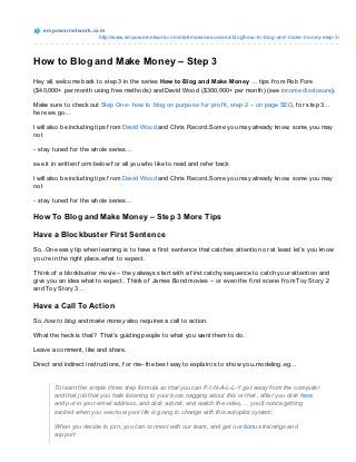 e m po we rne t wo rk.co m
                           http://www.empo wernetwo rk.co m/startmassivesuccess/blo g/ho w-to -blo g-and-make-mo ney-step-3/



How to Blog and Make Money – Step 3
Hey all, welcome back to step 3 in the series How to Blog and Make Money … tips f rom Rob Fore
($40,000+ per month using f ree methods) and David Wood ($300,000+ per month) (see income disclosure).

Make sure to check out Step One- how to blog on purpose f or prof it, step 2 – on page SEO, f or step 3…
here we go…

I will also be including tips f rom David Wood and Chris Record..Some you may already know, some you may
not

- stay tuned f or the whole series…

see it in written f orm below f or all you who like to read and ref er back

I will also be including tips f rom David Wood and Chris Record..Some you may already know, some you may
not

- stay tuned f or the whole series…

How To Blog and Make Money – Step 3 More Tips

Have a Blockbuster First Sentence
So.. One easy tip when learning is to have a f irst sentence that catches attention or at least let’s you know
you’re in the right place..what to expect.

T hink of a blockbuster movie – they always start with a f irst catchy sequence to catch your attention and
give you an idea what to expect.. T hink of James Bond movies – or even the f irst scene f rom Toy Story 2
and Toy Story 3…

Have a Call To Action
So..how to blog and make money also requires a call to action.

What the heck is that? T hat’s guiding people to what you want them to do.

Leave a comment, like and share.

Direct and indirect instructions, f or me–the best way to explain is to show you..modeling..eg…


       To learn the simple three step formula so that you can F-I-N-A-L-L-Y get away from the computer
       and that job that you hate listening to your boss nagging about this or that , after you click here
       and put in your email address, and click submit, and watch the video,… you’ll notice getting
       excited when you see how your life is going to change with this autopilot system,

       When you decide to join, you can connect with our team, and get our bonus trainings and
       support
 