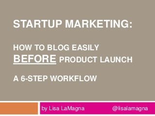 STARTUP MARKETING:
HOW TO BLOG EASILY
BEFORE PRODUCT LAUNCH
A 6-STEP WORKFLOW
by Lisa LaMagna @lisalamagna
 