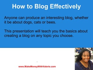 How to Blog Effectively
Anyone can produce an interesting blog, whether
it be about dogs, cats or bees.

This presentation will teach you the basics about
creating a blog on any topic you choose.




                     .

        www.MakeMoneyWithValerie.com
 