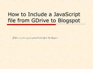 How to Include a JavaScript 
file from GDrive to Blogspot 
If there is not a better way to upload it directly to logspot 
 