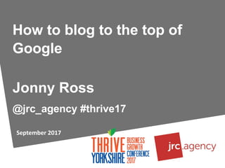 September 2017
How to blog to the top of
Google
Jonny Ross
@jrc_agency #thrive17
 