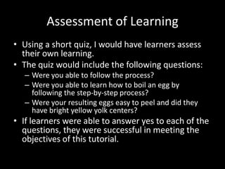 Assessment of Learning
• Using a short quiz, I would have learners assess
  their own learning.
• The quiz would include the following questions:
  – Were you able to follow the process?
  – Were you able to learn how to boil an egg by
    following the step-by-step process?
  – Were your resulting eggs easy to peel and did they
    have bright yellow yolk centers?
• If learners were able to answer yes to each of the
  questions, they were successful in meeting the
  objectives of this tutorial.
 