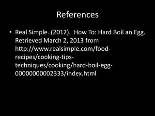 References
• Real Simple. (2012). How To: Hard Boil an Egg.
  Retrieved March 2, 2013 from
  http://www.realsimple.com/food-
  recipes/cooking-tips-
  techniques/cooking/hard-boil-egg-
  00000000002333/index.html
 