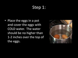 Step 1:

• Place the eggs in a pot
  and cover the eggs with
  COLD water. The water
  should be no higher than
  1-2 inches over the top of
  the eggs.
 