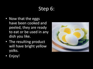 Step 6:
• Now that the eggs
  have been cooked and
  peeled, they are ready
  to eat or be used in any
  dish you like.
• The resulting product
  will have bright yellow
  yolks.
• Enjoy!
 
