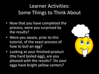Learner Activities:
       Some Things to Think About
• Now that you have completed the
  process, were you surprised by
  the results?
• Were you aware, prior to this
  tutorial, of the exact process of
  how to boil an egg?
• Looking at your finished product
  (the hard boiled egg), are you
  pleased with the results? Do your
  eggs have bright yellow centers?
 