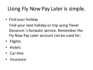 Using Fly Now Pay Later is simple.
• Find your holiday
Find your next holiday or trip using Travel
Decorum 's fantastic service. Remember the
Fly Now Pay Later account can be used for:
• Flights
• Hotels
• Car Hire
• Insurance