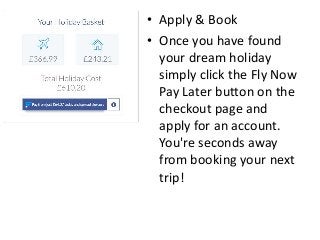 • Apply & Book
• Once you have found
your dream holiday
simply click the Fly Now
Pay Later button on the
checkout page and
apply for an account.
You're seconds away
from booking your next
trip!
