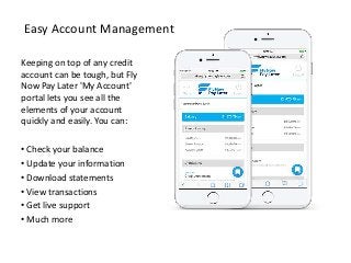 Easy Account Management
Keeping on top of any credit
account can be tough, but Fly
Now Pay Later 'My Account'
portal lets you see all the
elements of your account
quickly and easily. You can:
• Check your balance
• Update your information
• Download statements
• View transactions
• Get live support
• Much more