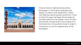 Times of India is Highest selling Indian
Newspaper in the English language with
largest circulation and readership. It offers
cost-effective advertisement options for Times
of India full-page, half page & front page ad
size depending on the budget. Times of India
Ad provides comparatively more exposure to
the brand since the audience base is larger in
comparison to the TOI supplements of the
newspaper.
WWW.BOOKADSNOW.COM
 