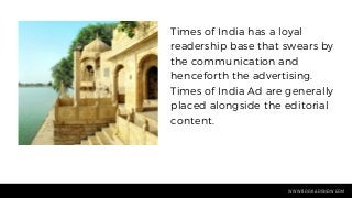Times of India has a loyal
readership base that swears by
the communication and
henceforth the advertising.
Times of India Ad are generally
placed alongside the editorial
content.
WWW.BOOKADSNOW.COM
 