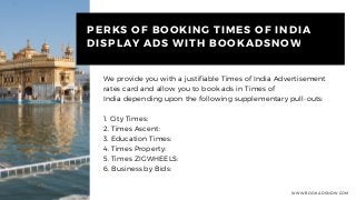 WWW.BOOKADSNOW.COM
PERKS OF BOOKING TIMES OF INDIA
DISPLAY ADS WITH BOOKADSNOW
We provide you with a justifiable Times of India Advertisement
rates card and allow you to book ads in Times of
India depending upon the following supplementary pull-outs:
1. City Times: 
2. Times Ascent:
3. Education Times: 
4. Times Property: 
5. Times ZIGWHEELS: 
6. Business by Bids: 
 