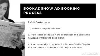 WWW.BOOKADSNOW.COM
BOOKADSNOW AD BOOKING
PROCESS
1. Visit Bookadsnow
2. Go to the Display Ads icon
3. Type Times of India on the search bar and select the
newspaper from the drop-down.
4. You can send your queries for Times of India Display
Ads and our Media experts will help you in that.
 