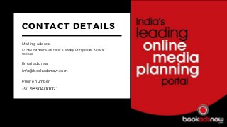 CONTACT DETAILS
Mailing address
17 Paul Mansions, 3rd Floor 6 Bishop Lefroy Road, Kolkata -
700020
Email address
info@bookadsnow.com
Phone number
+91 9830400021
 