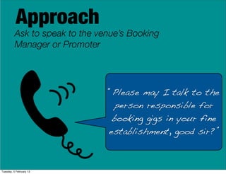 Approach
Ask to speak to the venue’s Booking
Manager or Promoter
“Please may I talk to the
person responsible for
booking gigs in your fine
establishment, good sir?”
Tuesday, 5 February 13
 